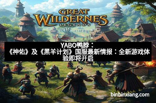 YABO鸭脖：《神佑》及《黑羊计划》国服最新情报：全新游戏体验即将开启