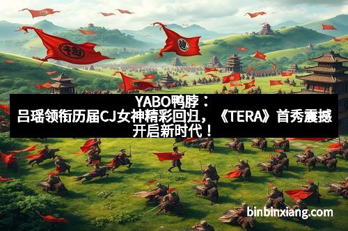 YABO鸭脖：吕瑶领衔历届CJ女神精彩回归，《TERA》首秀震撼开启新时代！